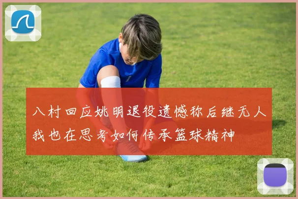 八村回应姚明退役遗憾称后继无人我也在思考如何传承篮球精神