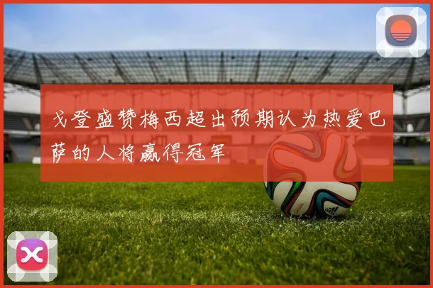 戈登盛赞梅西超出预期认为热爱巴萨的人将赢得冠军