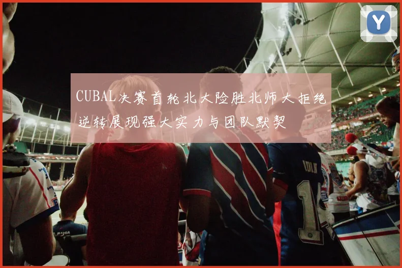 CUBAL决赛首轮北大险胜北师大拒绝逆转展现强大实力与团队默契