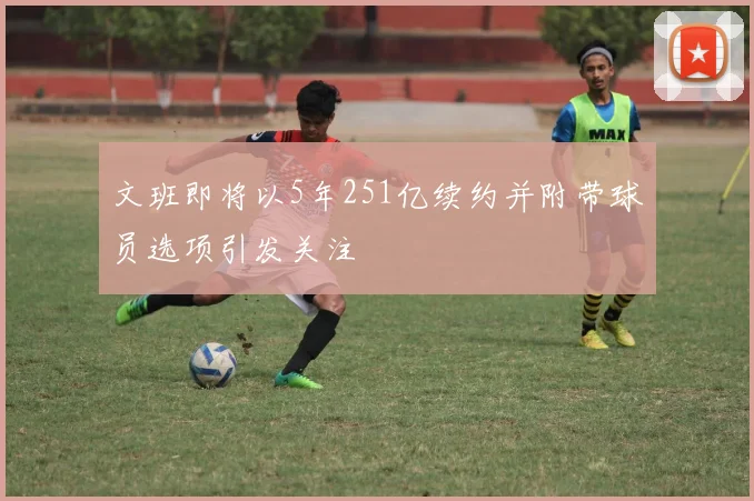 文班即将以5年251亿续约并附带球员选项引发关注