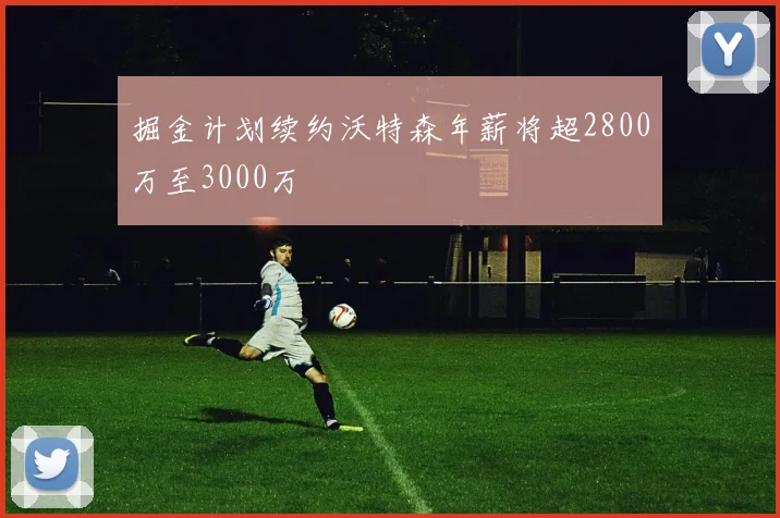 掘金计划续约沃特森年薪将超2800万至3000万