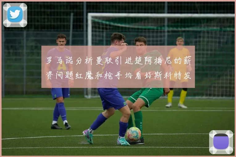 罗马诺分析曼联引进楚阿梅尼的薪资问题红魔和枪手均看好斯科特发展潜力