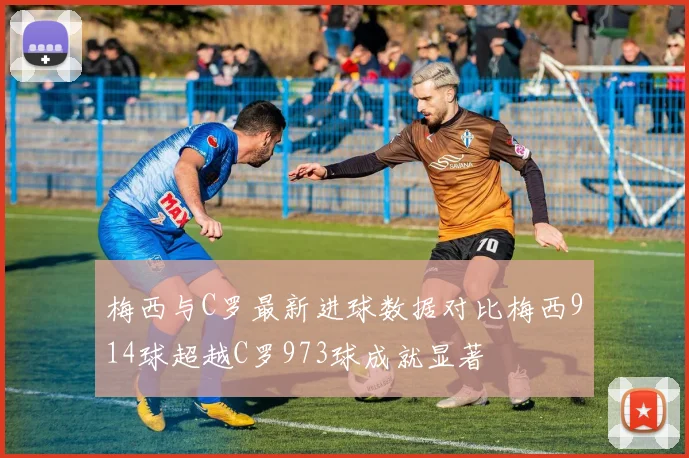 梅西与C罗最新进球数据对比梅西914球超越C罗973球成就显著
