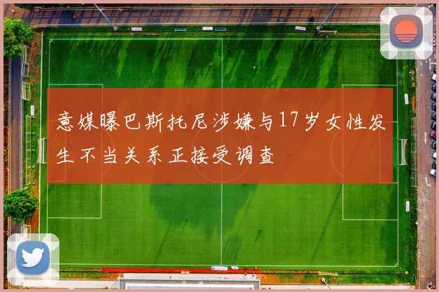 意媒曝巴斯托尼涉嫌与17岁女性发生不当关系正接受调查