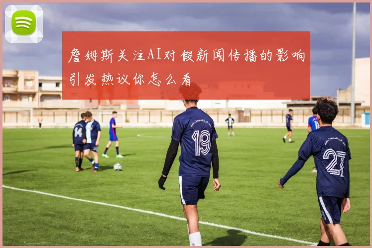 詹姆斯关注AI对假新闻传播的影响引发热议你怎么看