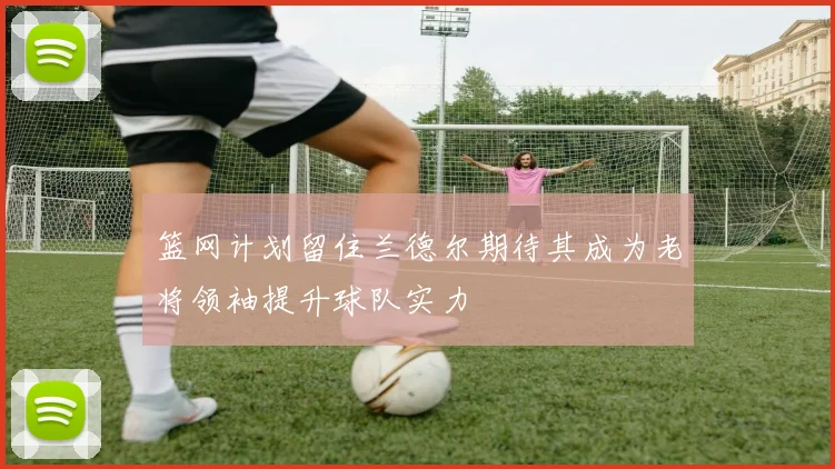 篮网计划留住兰德尔期待其成为老将领袖提升球队实力