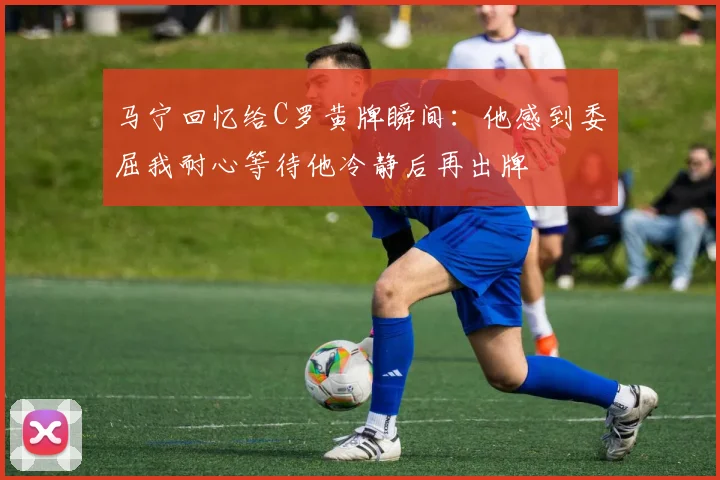 马宁回忆给C罗黄牌瞬间：他感到委屈我耐心等待他冷静后再出牌
