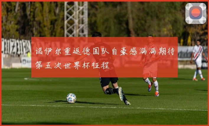 诺伊尔重返德国队自豪感满满期待第五次世界杯征程