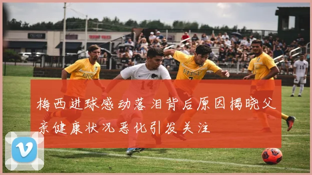 梅西进球感动落泪背后原因揭晓父亲健康状况恶化引发关注