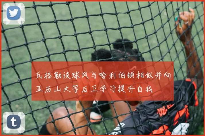 瓦格勒谈球风与哈利伯顿相似并向亚历山大等后卫学习提升自我