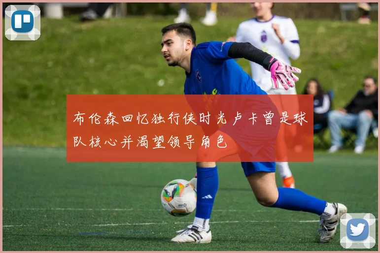 布伦森回忆独行侠时光卢卡曾是球队核心并渴望领导角色