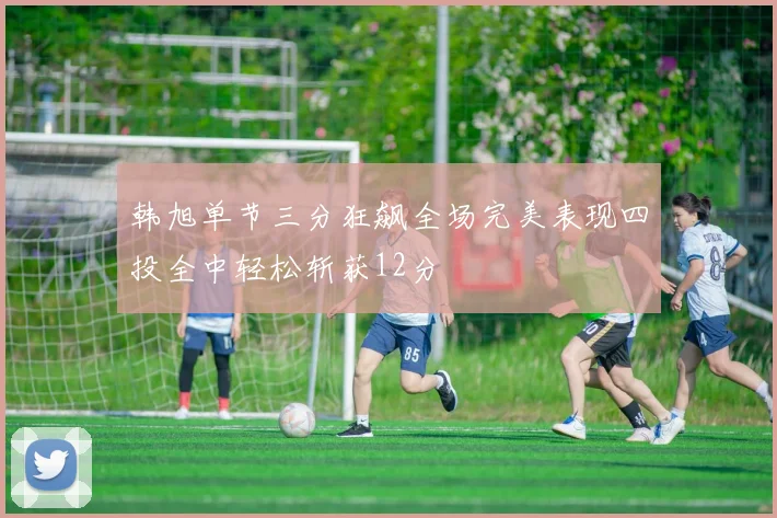 韩旭单节三分狂飙全场完美表现四投全中轻松斩获12分