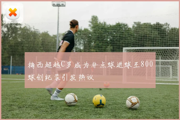 梅西超越C罗成为非点球进球王800球创纪录引发热议