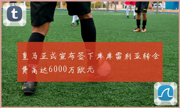 皇马正式宣布签下库库雷利亚转会费高达6000万欧元