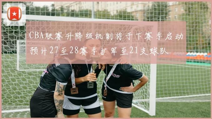 CBA联赛升降级机制将于下赛季启动预计27至28赛季扩军至21支球队